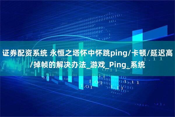证券配资系统 永恒之塔怀中怀跳ping/卡顿/延迟高/掉帧的解决办法_游戏_Ping_系统