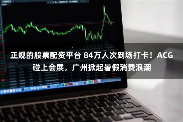 正规的股票配资平台 84万人次到场打卡！ACG碰上会展，广州掀起暑假消费浪潮