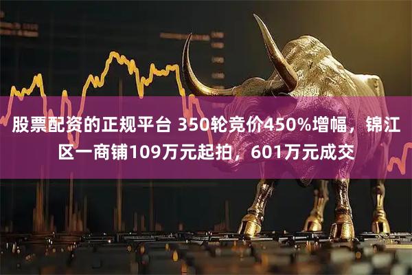 股票配资的正规平台 350轮竞价450%增幅，锦江区一商铺109万元起拍，601万元成交