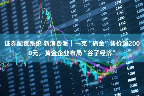 证券配资系统 新消费派｜一克“痛金”售价超2000元，黄金企业布局“谷子经济”