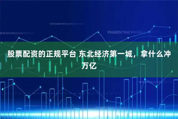 股票配资的正规平台 东北经济第一城，拿什么冲万亿