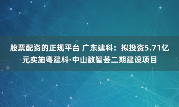 股票配资的正规平台 广东建科：拟投资5.71亿元实施粤建科·中山数智荟二期建设项目