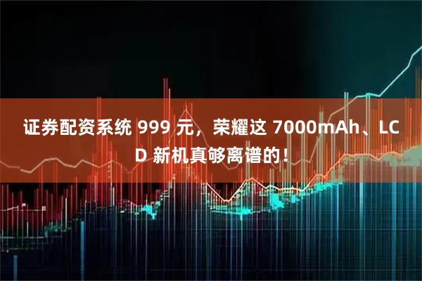 证券配资系统 999 元，荣耀这 7000mAh、LCD 新机真够离谱的！