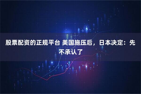 股票配资的正规平台 美国施压后，日本决定：先不承认了