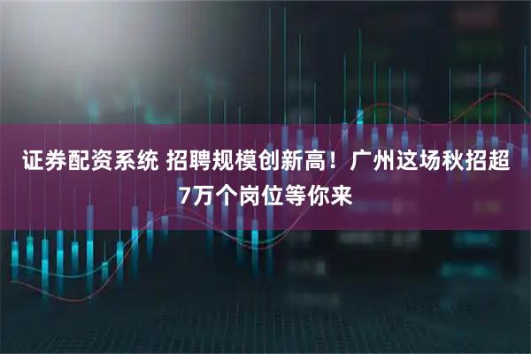证券配资系统 招聘规模创新高！广州这场秋招超7万个岗位等你来