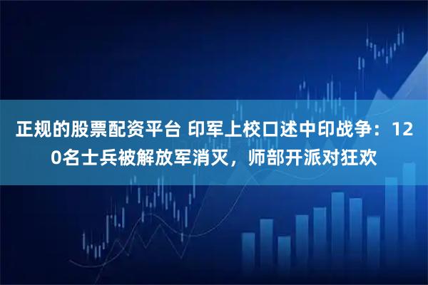 正规的股票配资平台 印军上校口述中印战争：120名士兵被解放军消灭，师部开派对狂欢
