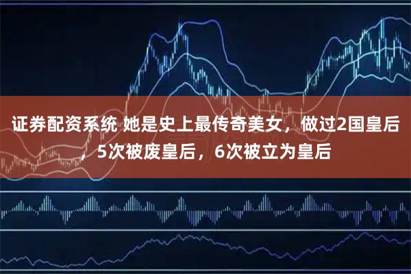 证券配资系统 她是史上最传奇美女，做过2国皇后，5次被废皇后，6次被立为皇后