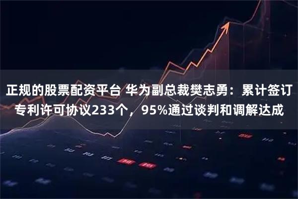 正规的股票配资平台 华为副总裁樊志勇：累计签订专利许可协议233个，95%通过谈判和调解达成