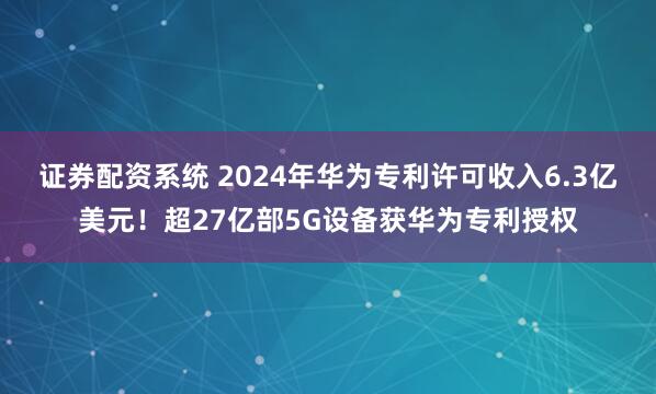 证券配资系统 2024年华为专利许可收入6.3亿美元！超27亿部5G设备获华为专利授权
