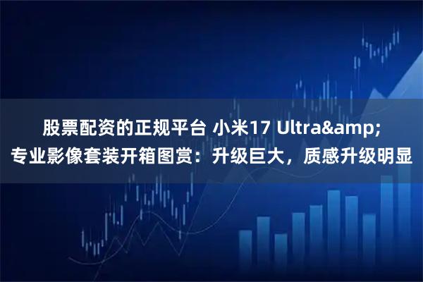 股票配资的正规平台 小米17 Ultra&专业影像套装开箱图赏：升级巨大，质感升级明显